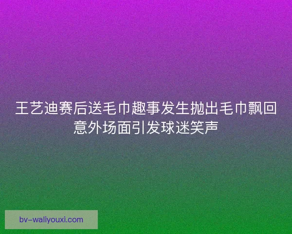 王艺迪赛后送毛巾趣事发生抛出毛巾飘回意外场面引发球迷笑声