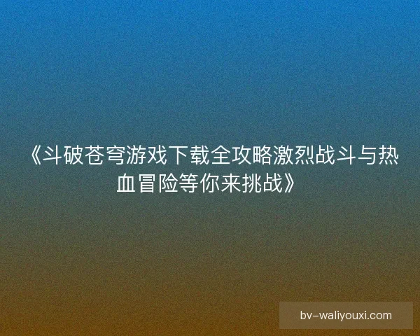 《斗破苍穹游戏下载全攻略激烈战斗与热血冒险等你来挑战》 《斗破苍穹游戏下载全攻略激烈战斗与热血冒险等你来挑战》