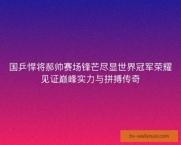 国乒悍将郝帅赛场锋芒尽显世界冠军荣耀见证巅峰实力与拼搏传奇