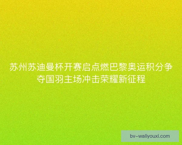 苏州苏迪曼杯开赛启点燃巴黎奥运积分争夺国羽主场冲击荣耀新征程
