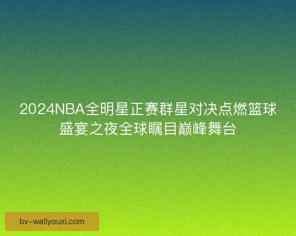 2024NBA全明星正赛群星对决点燃篮球盛宴之夜全球瞩目巅峰舞台