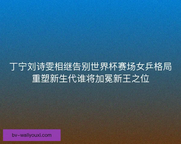 丁宁刘诗雯相继告别世界杯赛场女乒格局重塑新生代谁将加冕新王之位