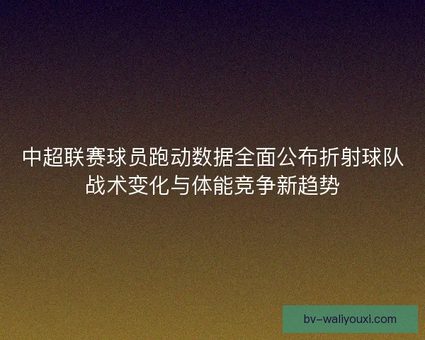 中超联赛球员跑动数据全面公布折射球队战术变化与体能竞争新趋势