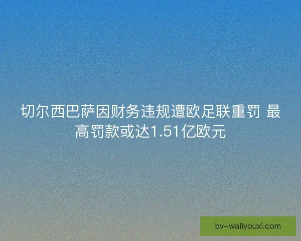 切尔西巴萨因财务违规遭欧足联重罚 最高罚款或达1.51亿欧元 切尔西巴萨因财务违规遭欧足联重罚 最高罚款或达1.51亿欧元