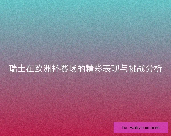 瑞士在欧洲杯赛场的精彩表现与挑战分析