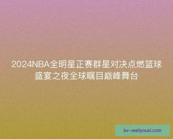 2024NBA全明星正赛群星对决点燃篮球盛宴之夜全球瞩目巅峰舞台