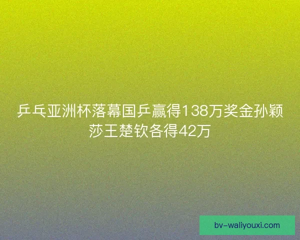 乒乓亚洲杯落幕国乒赢得138万奖金孙颖莎王楚钦各得42万