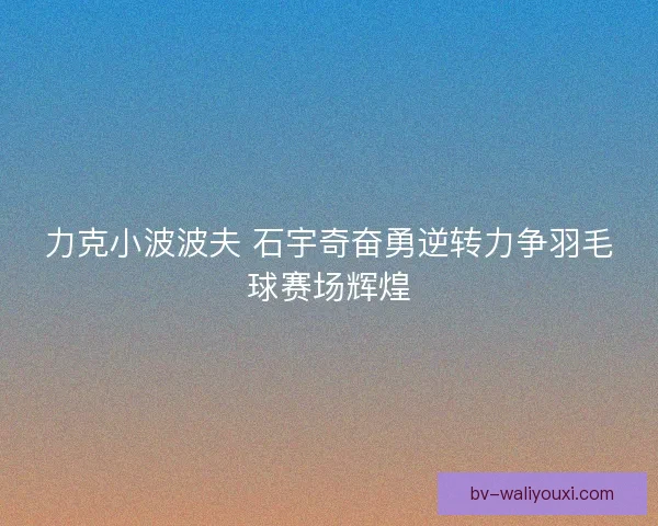 力克小波波夫 石宇奇奋勇逆转力争羽毛球赛场辉煌