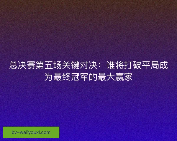 总决赛第五场关键对决：谁将打破平局成为最终冠军的最大赢家