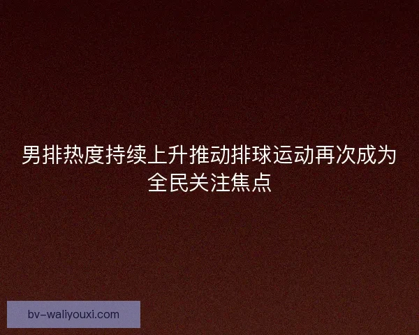 男排热度持续上升推动排球运动再次成为全民关注焦点 男排热度持续上升推动排球运动再次成为全民关注焦点