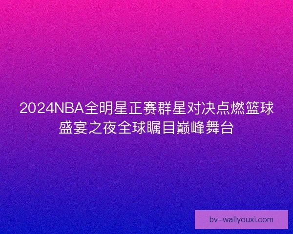 2024NBA全明星正赛群星对决点燃篮球盛宴之夜全球瞩目巅峰舞台