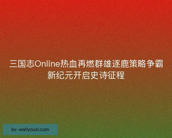 三国志Online热血再燃群雄逐鹿策略争霸新纪元开启史诗征程