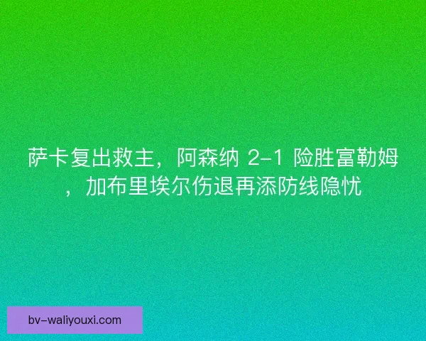 萨卡复出救主，阿森纳 2-1 险胜富勒姆，加布里埃尔伤退再添防线隐忧