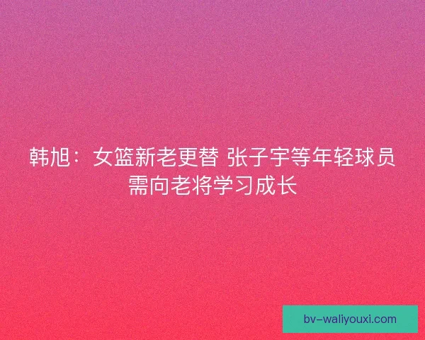 韩旭:女篮新老更替 张子宇等年轻球员需向老将学习成长 韩旭:女篮新老更替 张子宇等年轻球员需向老将学习成长