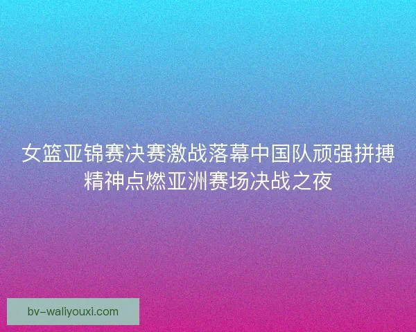 女篮亚锦赛决赛激战落幕中国队顽强拼搏精神点燃亚洲赛场决战之夜 女篮亚锦赛决赛激战落幕中国队顽强拼搏精神点燃亚洲赛场决战之夜
