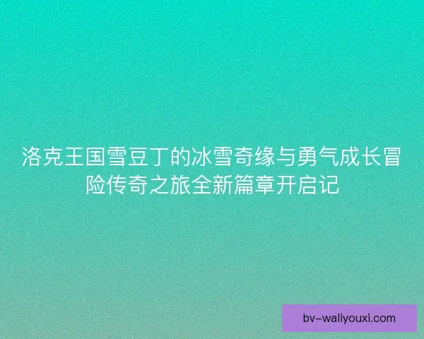 洛克王国雪豆丁的冰雪奇缘与勇气成长冒险传奇之旅全新篇章开启记